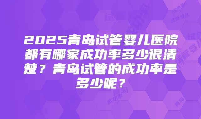 2025青岛试管婴儿医院都有哪家成功率多少很清楚?青岛试管的成功率是多少呢?