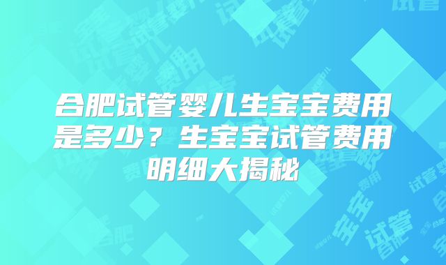 合肥试管婴儿生宝宝费用是多少？生宝宝试管费用明细大揭秘