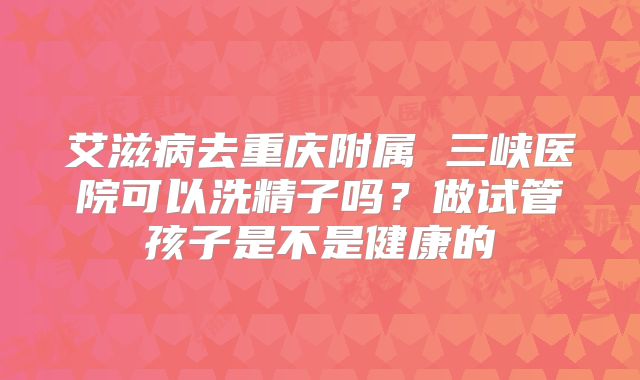 艾滋病去重庆附属 三峡医院可以洗精子吗?做试管孩子是不是健康的