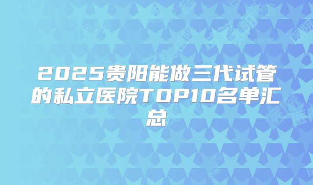 2025贵阳能做三代试管的私立医院TOP10名单汇总