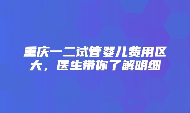 重庆一二试管婴儿费用区大，医生带你了解明细