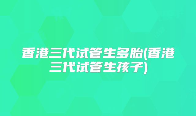 香港三代试管生多胎(香港三代试管生孩子)