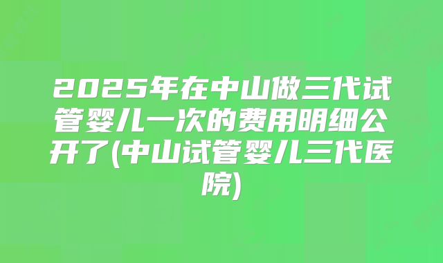 2025年在中山做三代试管婴儿一次的费用明细公开了(中山试管婴儿三代医院)