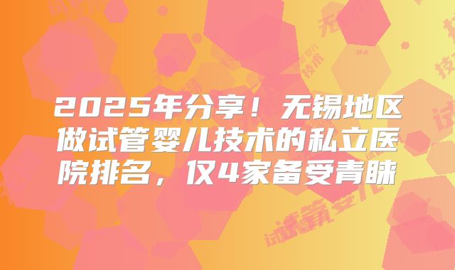 2025年分享！无锡地区做试管婴儿技术的私立医院排名，仅4家备受青睐