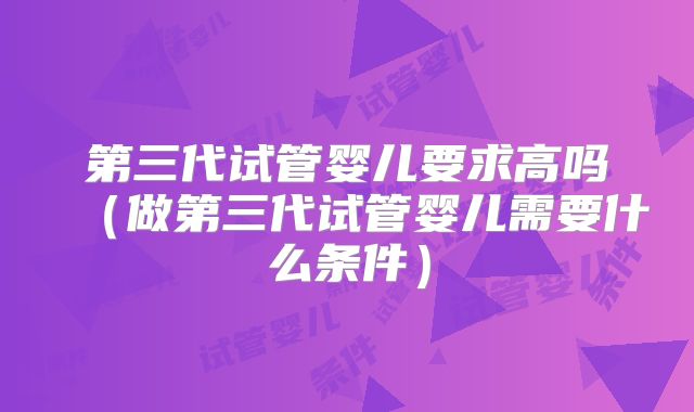 第三代试管婴儿要求高吗（做第三代试管婴儿需要什么条件）