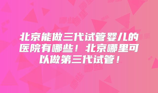 北京能做三代试管婴儿的医院有哪些！北京哪里可以做第三代试管！
