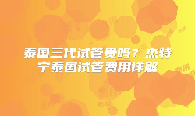 泰国三代试管贵吗?杰特宁泰国试管费用详解