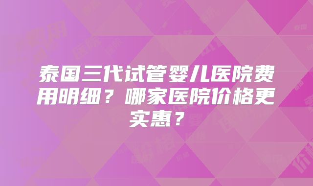 泰国三代试管婴儿医院费用明细？哪家医院价格更实惠？