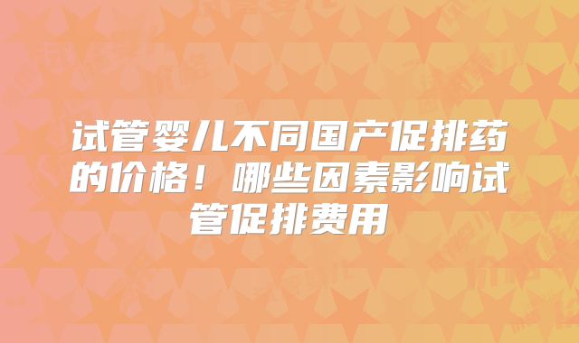 试管婴儿不同国产促排药的价格！哪些因素影响试管促排费用