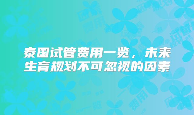 泰国试管费用一览，未来生育规划不可忽视的因素