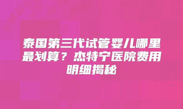 泰国第三代试管婴儿哪里最划算？杰特宁医院费用明细揭秘