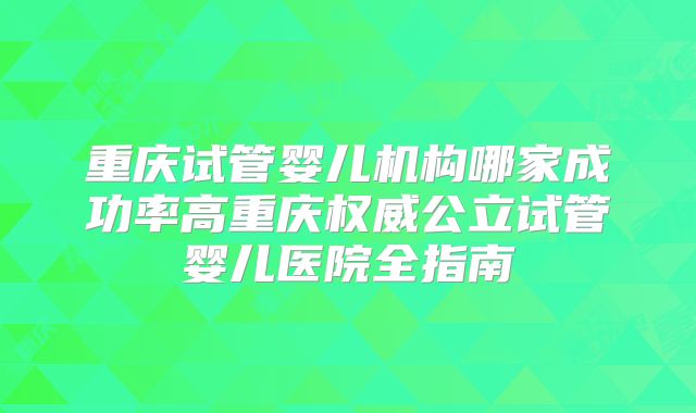 重庆试管婴儿机构哪家成功率高重庆权威公立试管婴儿医院全指南