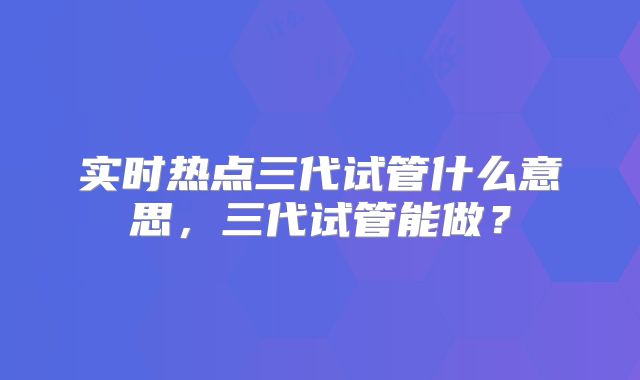 实时热点三代试管什么意思，三代试管能做？
