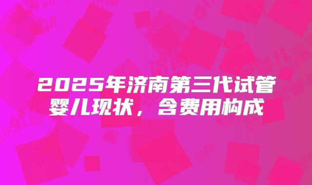 2025年济南第三代试管婴儿现状,含费用构成