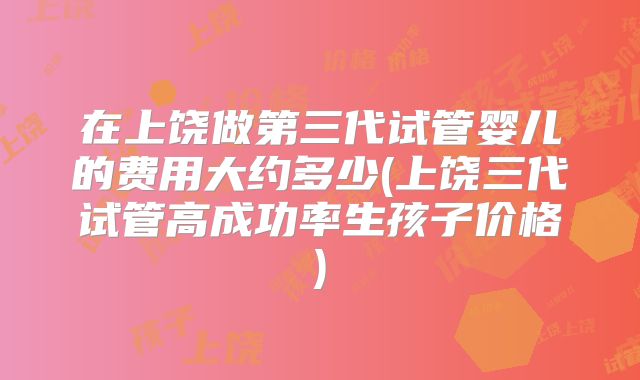 在上饶做第三代试管婴儿的费用大约多少(上饶三代试管高成功率生孩子价格)