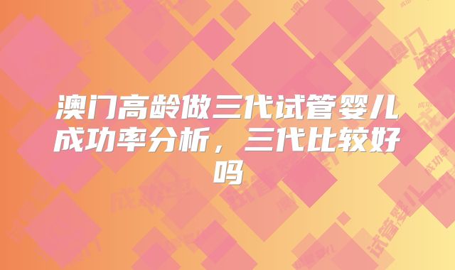 澳门高龄做三代试管婴儿成功率分析，三代比较好吗