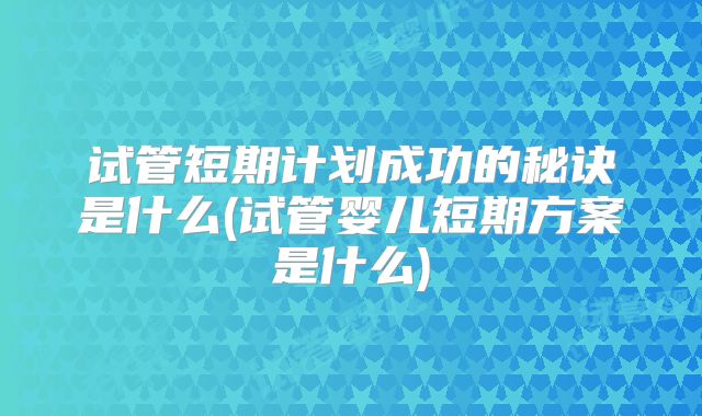 试管短期计划成功的秘诀是什么(试管婴儿短期方案是什么)
