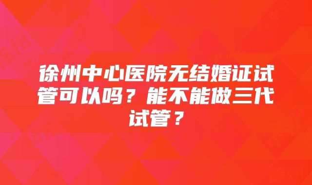 徐州中心医院无结婚证试管可以吗?能不能做三代试管?