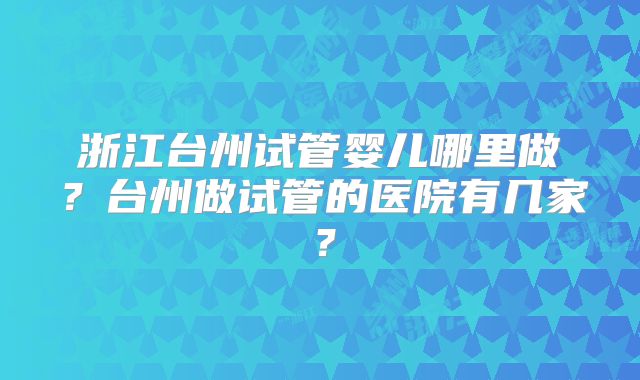 浙江台州试管婴儿哪里做?台州做试管的医院有几家?