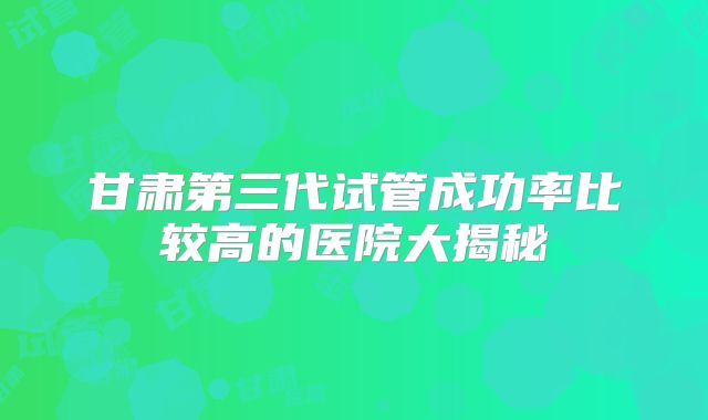 甘肃第三代试管成功率比较高的医院大揭秘