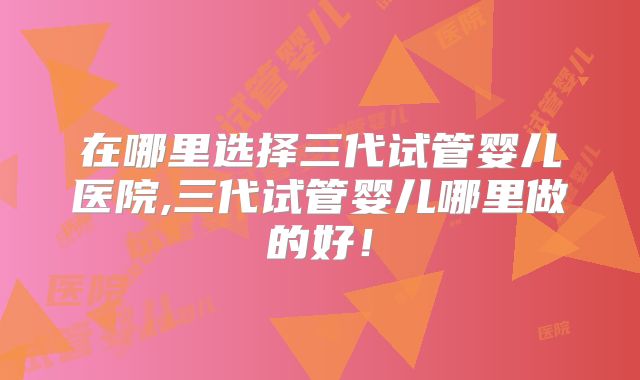 在哪里选择三代试管婴儿医院,三代试管婴儿哪里做的好！