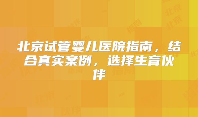北京试管婴儿医院指南,结合真实案例,选择生育伙伴