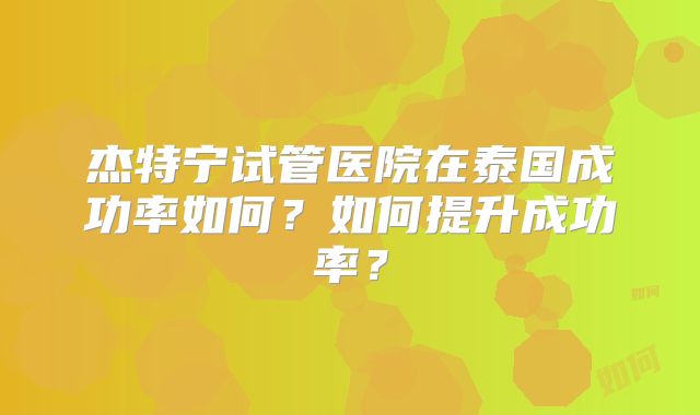 杰特宁试管医院在泰国成功率如何？如何提升成功率？