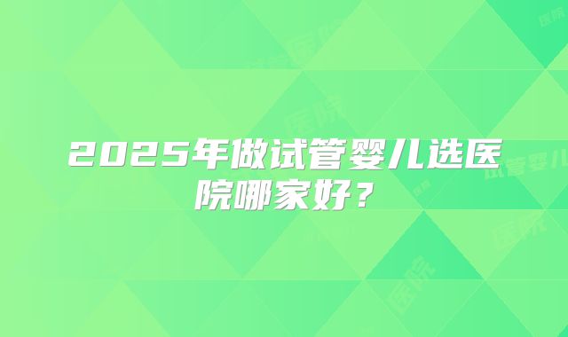 2025年做试管婴儿选医院哪家好?