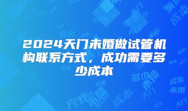 2024天门未婚做试管机构联系方式,成功需要多少成本