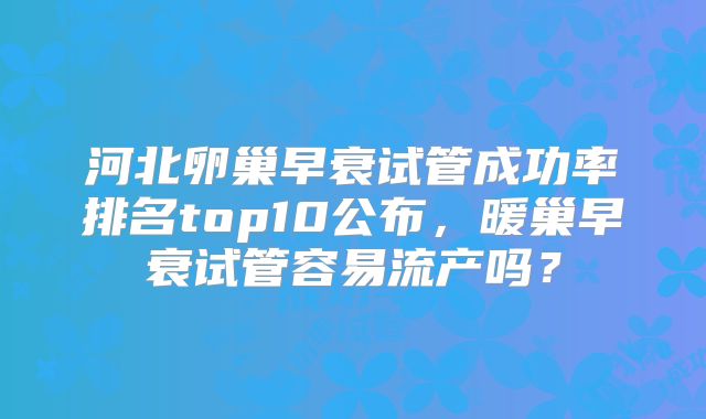 河北卵巢早衰试管成功率排名top10公布，暖巢早衰试管容易流产吗？