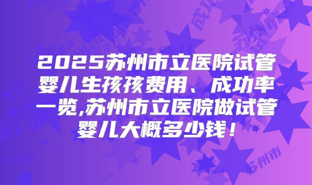 2025苏州市立医院试管婴儿生孩孩费用、成功率一览,苏州市立医院做试管婴儿大概多少钱！