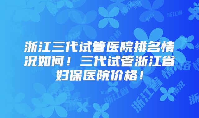 浙江三代试管医院排名情况如何！三代试管浙江省妇保医院价格！