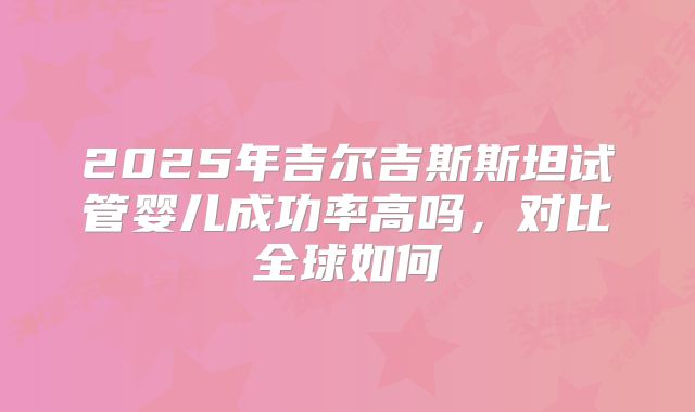 2025年吉尔吉斯斯坦试管婴儿成功率高吗,对比全球如何