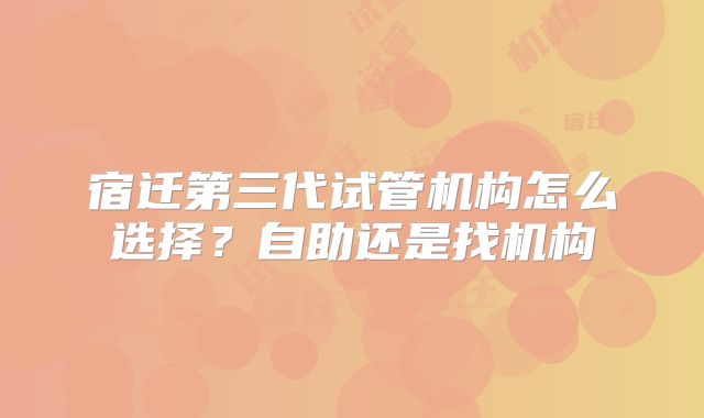 宿迁第三代试管机构怎么选择?自助还是找机构