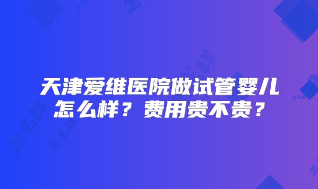 天津爱维医院做试管婴儿怎么样?费用贵不贵?