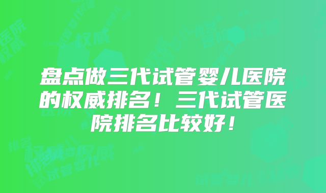 盘点做三代试管婴儿医院的权威排名！三代试管医院排名比较好！