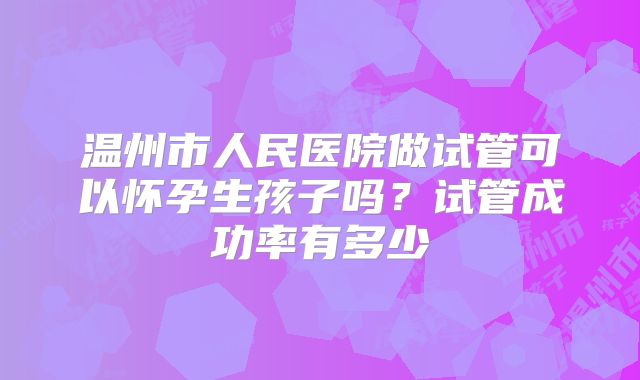 温州市人民医院做试管可以怀孕生孩子吗？试管成功率有多少