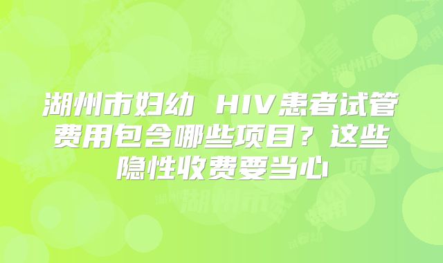 湖州市妇幼 HIV患者试管费用包含哪些项目？这些隐性收费要当心