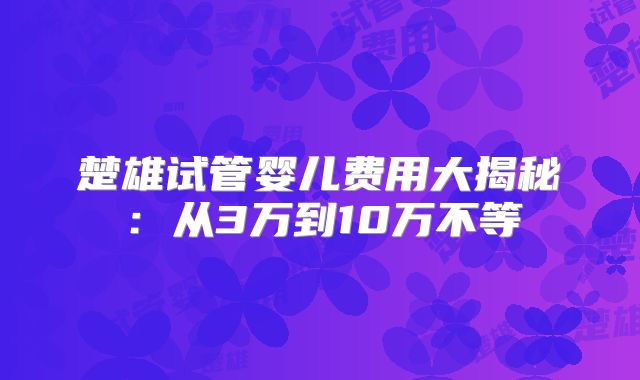 楚雄试管婴儿费用大揭秘：从3万到10万不等