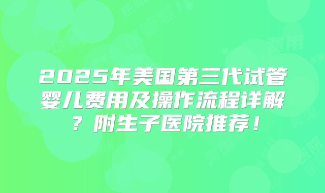 2025年美国第三代试管婴儿费用及操作流程详解？附生子医院推荐！
