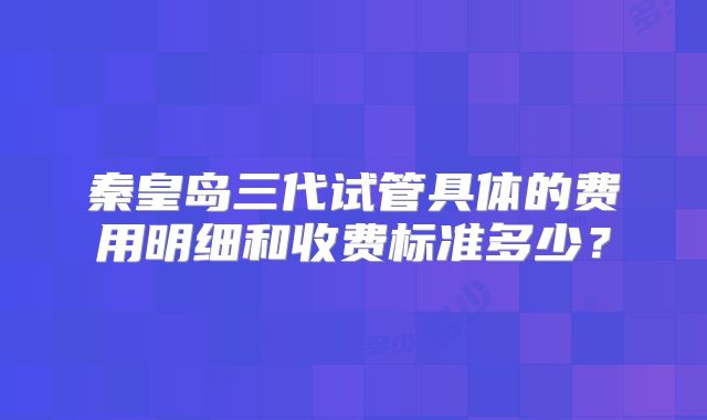 秦皇岛三代试管具体的费用明细和收费标准多少？