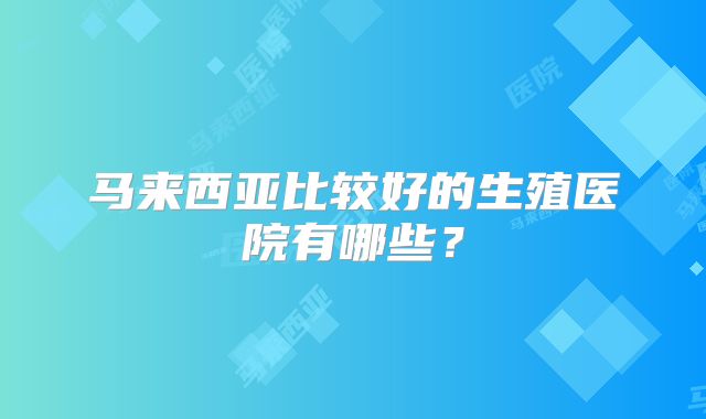 马来西亚比较好的生殖医院有哪些?