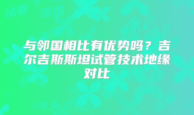 与邻国相比有优势吗？吉尔吉斯斯坦试管技术地缘对比