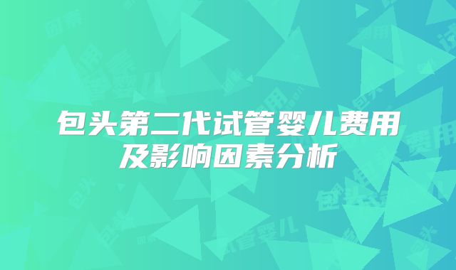 包头第二代试管婴儿费用及影响因素分析