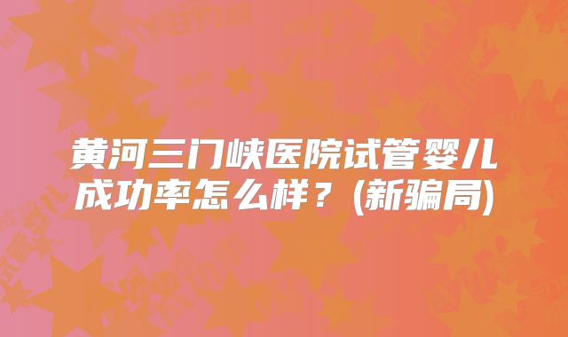 黄河三门峡医院试管婴儿成功率怎么样？(新骗局)