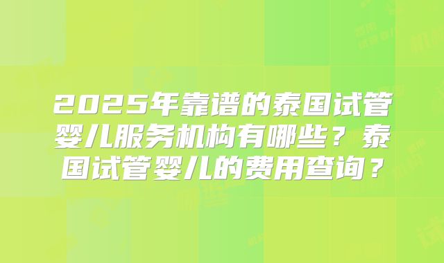 2025年靠谱的泰国试管婴儿服务机构有哪些？泰国试管婴儿的费用查询？