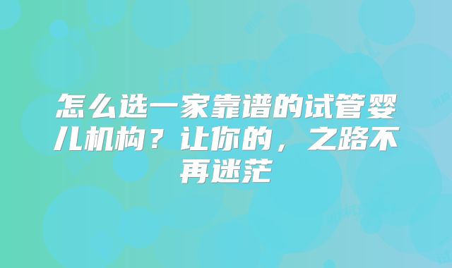 怎么选一家靠谱的试管婴儿机构？让你的，之路不再迷茫