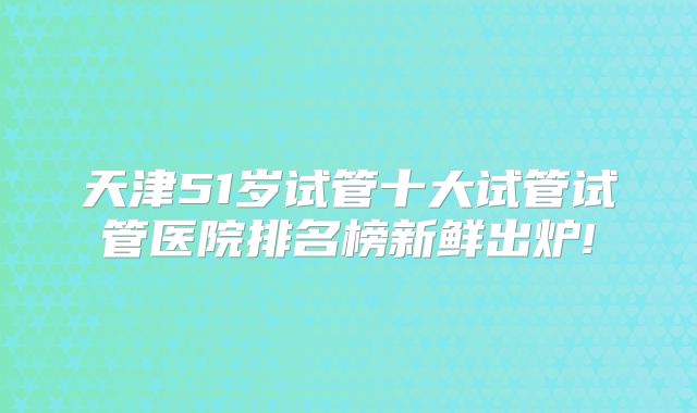 天津51岁试管十大试管试管医院排名榜新鲜出炉!