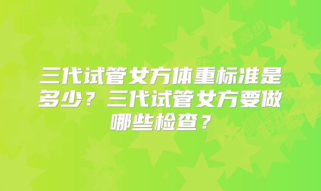 三代试管女方体重标准是多少？三代试管女方要做哪些检查？