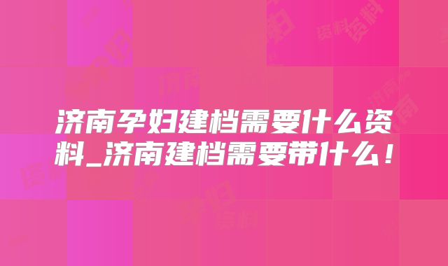 济南孕妇建档需要什么资料_济南建档需要带什么！